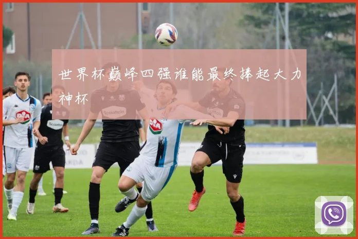 世界杯巅峰四强谁能最终捧起大力神杯
